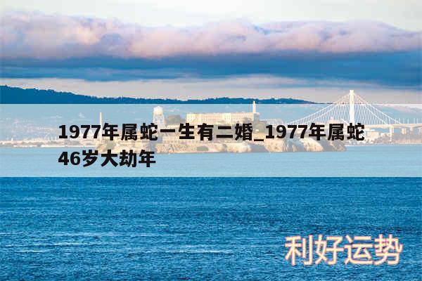 1977年属蛇一生有二婚_1977年属蛇46岁大劫年