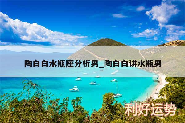 陶白白水瓶座分析男_陶白白讲水瓶男