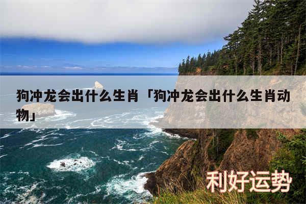 狗冲龙会出什么生肖及狗冲龙会出什么生肖动物