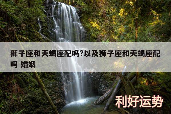 狮子座和天蝎座配吗?以及狮子座和天蝎座配吗 婚姻