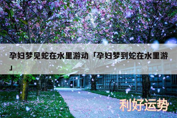 孕妇梦见蛇在水里游动及孕妇梦到蛇在水里游