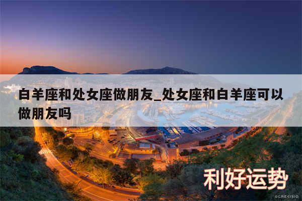 白羊座和处女座做朋友_处女座和白羊座可以做朋友吗