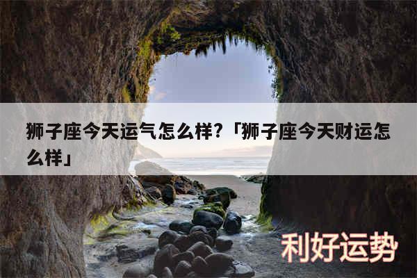 狮子座今天运气怎么样?及狮子座今天财运怎么样