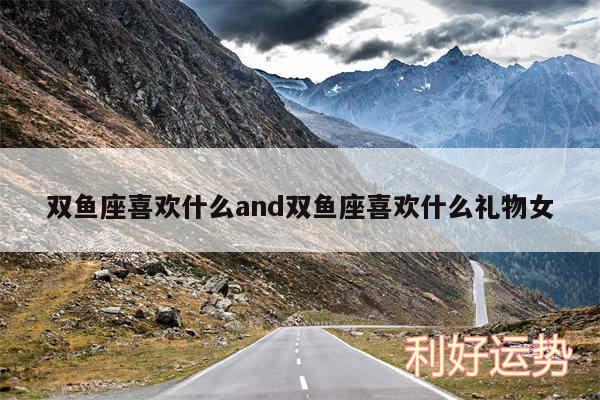双鱼座喜欢什么and双鱼座喜欢什么礼物女