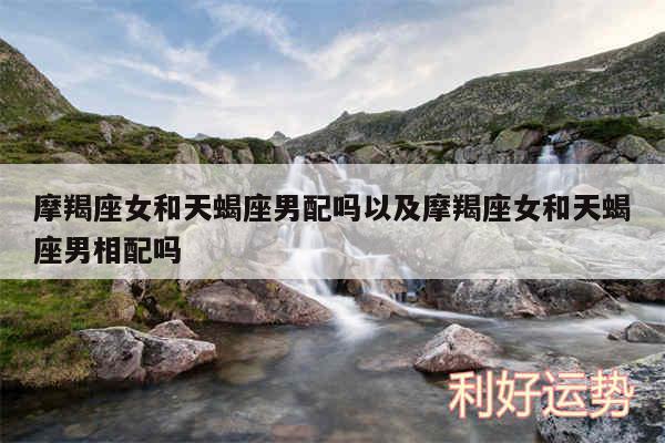 摩羯座女和天蝎座男配吗以及摩羯座女和天蝎座男相配吗
