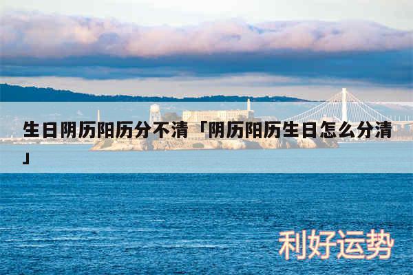 生日阴历阳历分不清及阴历阳历生日怎么分清