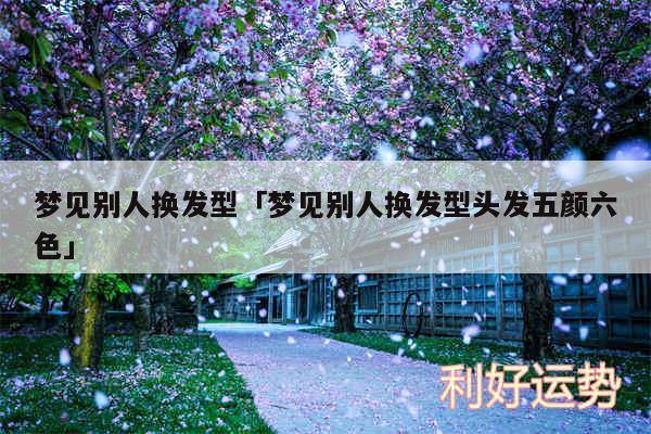 梦见别人换发型及梦见别人换发型头发五颜六色