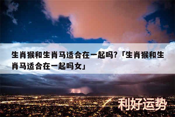 生肖猴和生肖马适合在一起吗?及生肖猴和生肖马适合在一起吗女