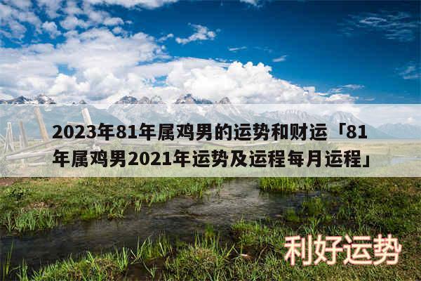 2024年81年属鸡男的运势和财运及81年属鸡男2024年运势及运程每月运程