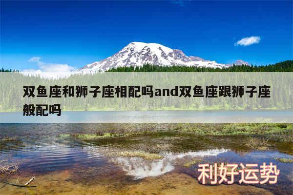 双鱼座和狮子座相配吗and双鱼座跟狮子座般配吗