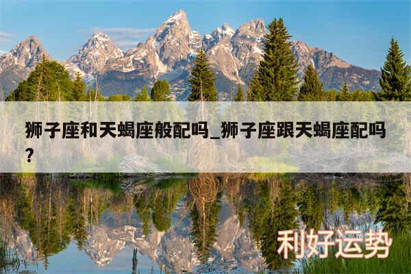 狮子座和天蝎座般配吗_狮子座跟天蝎座配吗?