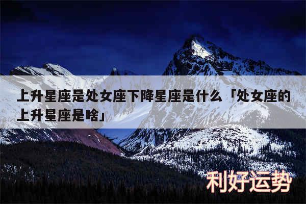 上升星座是处女座下降星座是什么及处女座的上升星座是啥