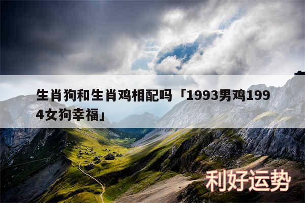 生肖狗和生肖鸡相配吗及1993男鸡1994女狗幸福