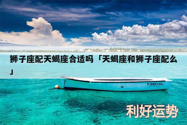 狮子座配天蝎座合适吗及天蝎座和狮子座配么