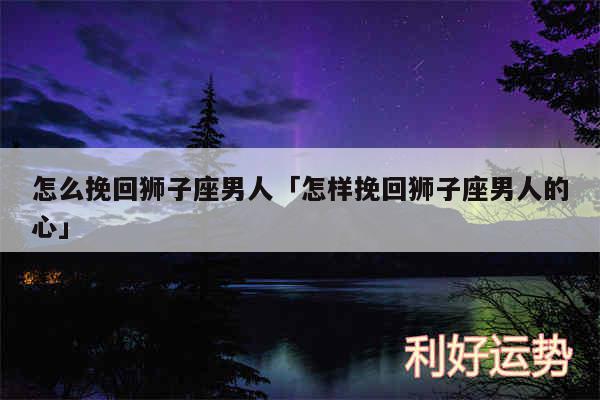 怎么挽回狮子座男人及怎样挽回狮子座男人的心