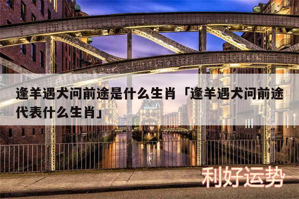 逢羊遇犬问前途是什么生肖及逢羊遇犬问前途代表什么生肖