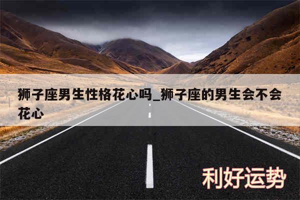 狮子座男生性格花心吗_狮子座的男生会不会花心