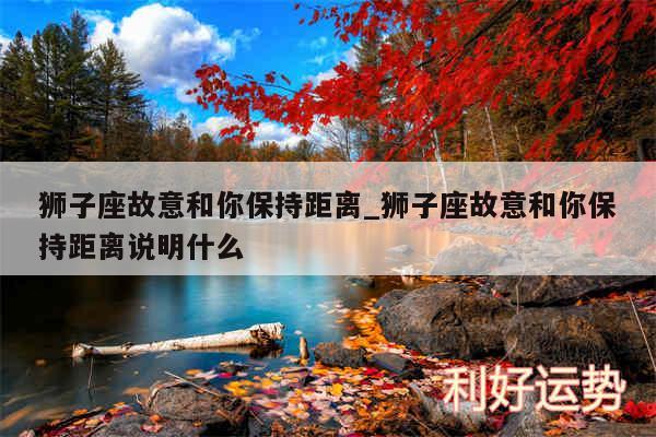 狮子座故意和你保持距离_狮子座故意和你保持距离说明什么
