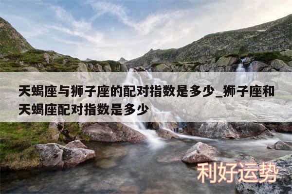 天蝎座与狮子座的配对指数是多少_狮子座和天蝎座配对指数是多少