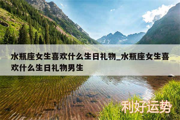 水瓶座女生喜欢什么生日礼物_水瓶座女生喜欢什么生日礼物男生