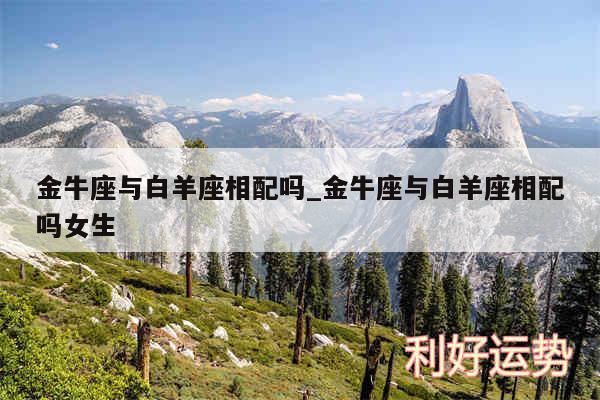 金牛座与白羊座相配吗_金牛座与白羊座相配吗女生