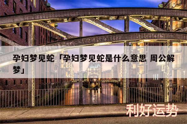 孕妇梦见蛇及孕妇梦见蛇是什么意思 周公解梦