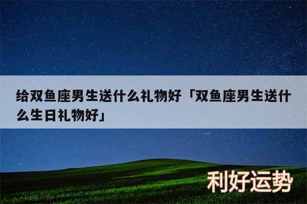 给双鱼座男生送什么礼物好及双鱼座男生送什么生日礼物好