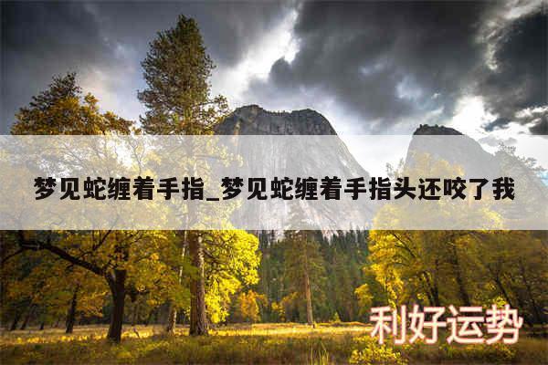 梦见蛇缠着手指_梦见蛇缠着手指头还咬了我