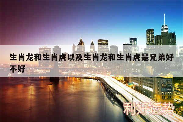 生肖龙和生肖虎以及生肖龙和生肖虎是兄弟好不好