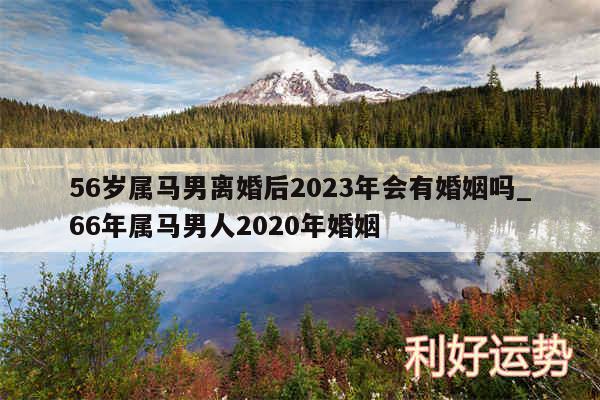 56岁属马男离婚后2024年会有婚姻吗_66年属马男人2020年婚姻