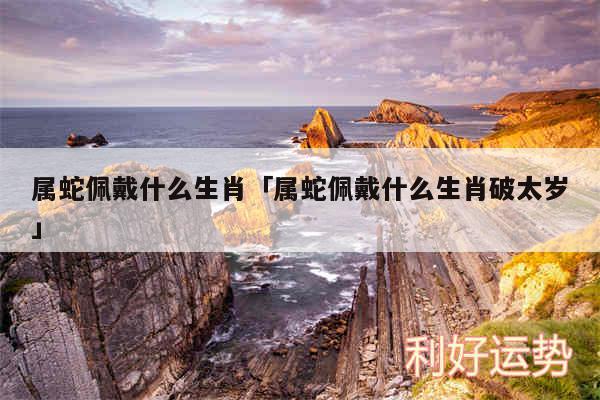 属蛇佩戴什么生肖及属蛇佩戴什么生肖破太岁