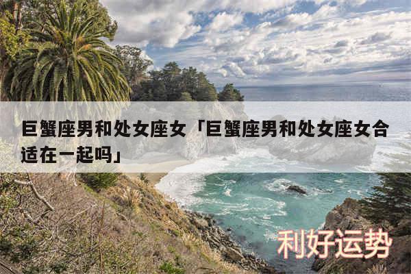 巨蟹座男和处女座女及巨蟹座男和处女座女合适在一起吗