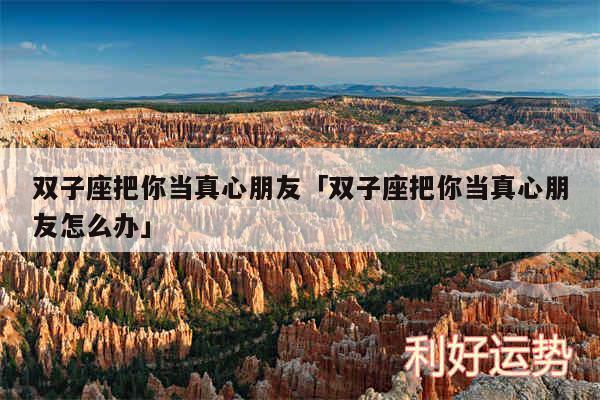 双子座把你当真心朋友及双子座把你当真心朋友怎么办