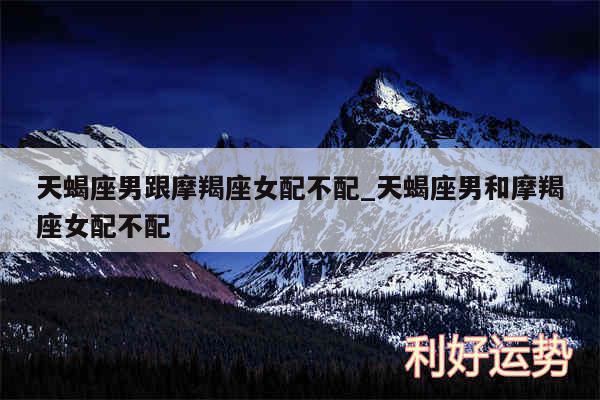 天蝎座男跟摩羯座女配不配_天蝎座男和摩羯座女配不配