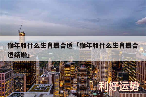 猴年和什么生肖最合适及猴年和什么生肖最合适结婚