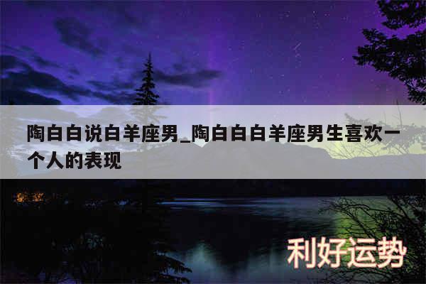 陶白白说白羊座男_陶白白白羊座男生喜欢一个人的表现