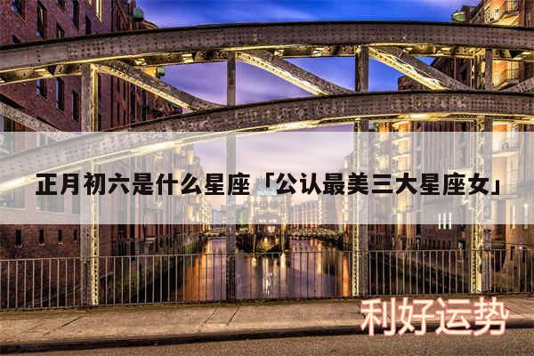 正月初六是什么星座及公认最美三大星座女