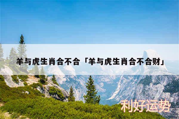 羊与虎生肖合不合及羊与虎生肖合不合财