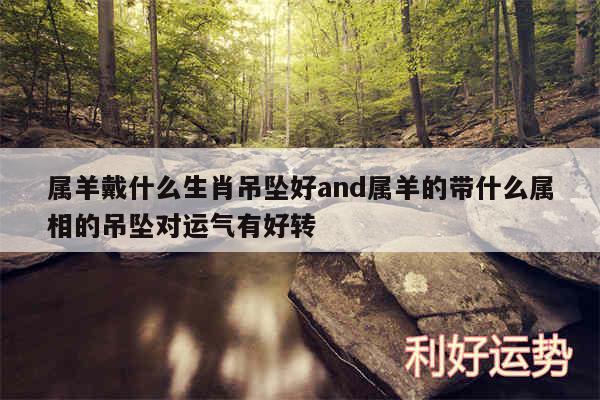 属羊戴什么生肖吊坠好and属羊的带什么属相的吊坠对运气有好转