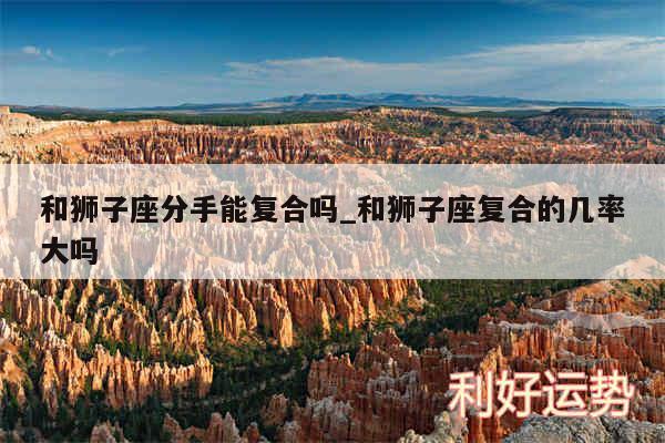 和狮子座分手能复合吗_和狮子座复合的几率大吗