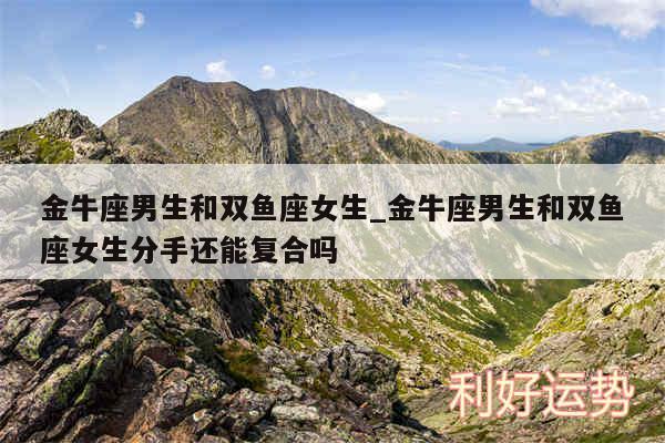 金牛座男生和双鱼座女生_金牛座男生和双鱼座女生分手还能复合吗