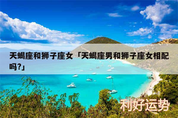 天蝎座和狮子座女及天蝎座男和狮子座女相配吗?