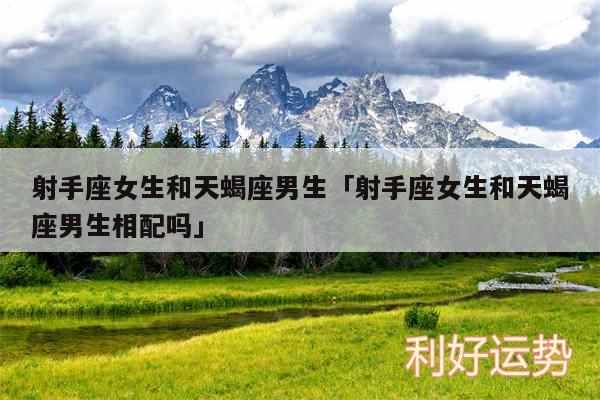 射手座女生和天蝎座男生及射手座女生和天蝎座男生相配吗
