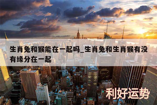 生肖兔和猴能在一起吗_生肖兔和生肖猴有没有缘分在一起