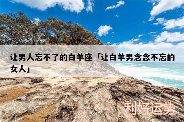 让男人忘不了的白羊座及让白羊男念念不忘的女人