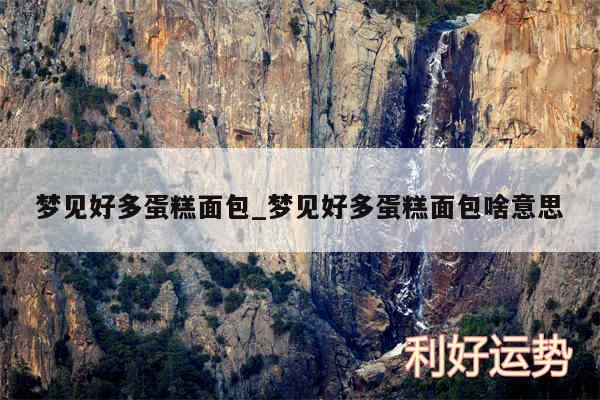 梦见好多蛋糕面包_梦见好多蛋糕面包啥意思