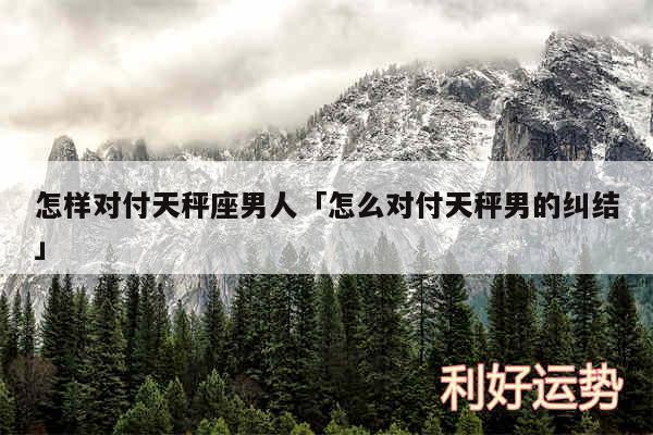 怎样对付天秤座男人及怎么对付天秤男的纠结