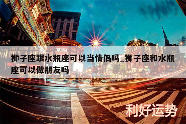 狮子座跟水瓶座可以当情侣吗_狮子座和水瓶座可以做朋友吗