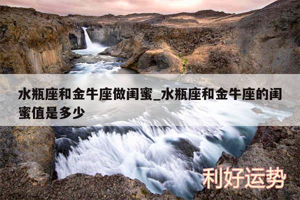 水瓶座和金牛座做闺蜜_水瓶座和金牛座的闺蜜值是多少