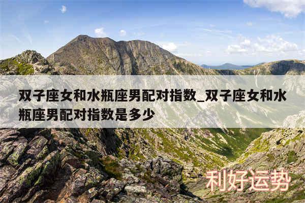 双子座女和水瓶座男配对指数_双子座女和水瓶座男配对指数是多少